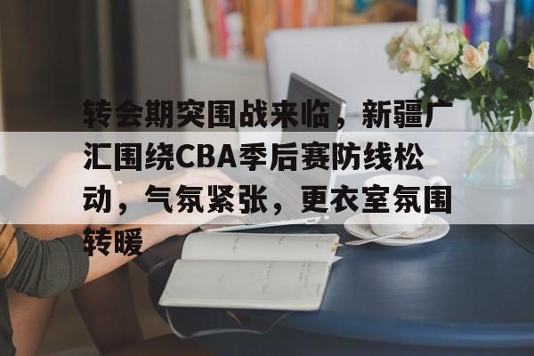 开云APP-包含转会期突围战来临，新疆广汇围绕CBA季后赛防线松动，气氛紧张，更衣室氛围转暖的词条